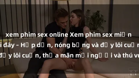 xem phim sex online Xem phim sex miễn phí online ngay tại đây – Hấp dẫn, nóng bỏng và đầy lôi cuốn, thỏa mãn mọi người và thú vui của bạn!