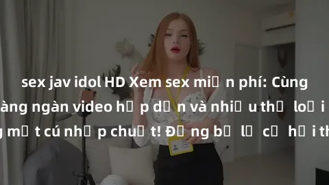 sex jav idol HD Xem sex miễn phí: Cùng trải nghiệm với hàng ngàn video hấp dẫn và nhiều thể loại đa dạng chỉ trong một cú nhấp chuột! Đừng bỏ lỡ cơ hội thưởng thức tuyệt vời này ngay hôm nay!