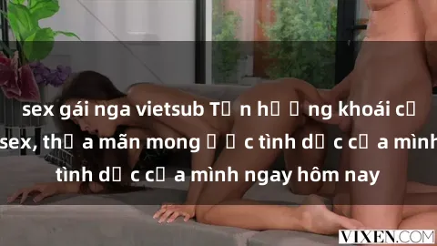 sex gái nga vietsub Tận hưởng khoái cảm với gái xinh sex, thỏa mãn mong ước tình dục của mình ngay hôm nay