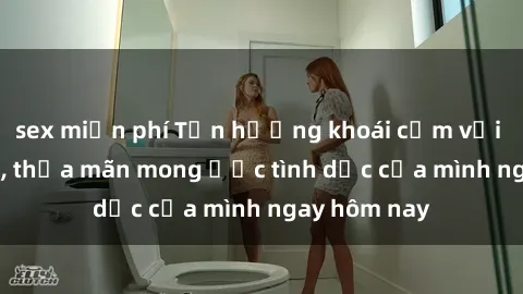 sex miễn phí Tận hưởng khoái cảm với gái xinh sex, thỏa mãn mong ước tình dục của mình ngay hôm nay