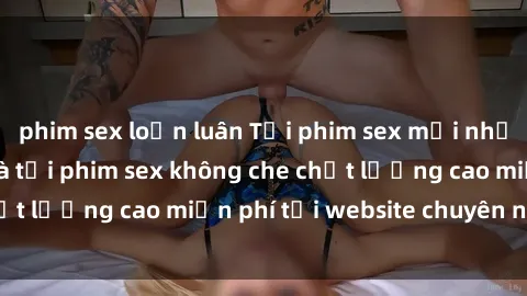 phim sex loạn luân Tải phim sex mới nhất hot nhất - Xem và tải phim sex không che chất lượng cao miễn phí tại website chuyên nghiệp.