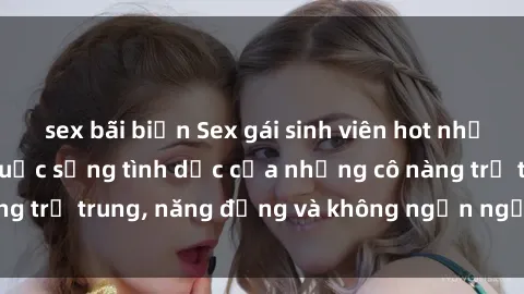 sex bãi biển Sex gái sinh viên hot nhất: Cùng khám phá cuộc sống tình dục của những cô nàng trẻ trung, năng động và không ngần ngại thử nghiệm!