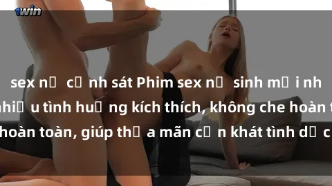 sex nữ cảnh sát Phim sex nữ sinh mới nhất: Trải nghiệm nhiều tình huống kích thích, không che hoàn toàn, giúp thỏa mãn cơn khát tình dục của các bạn trẻ