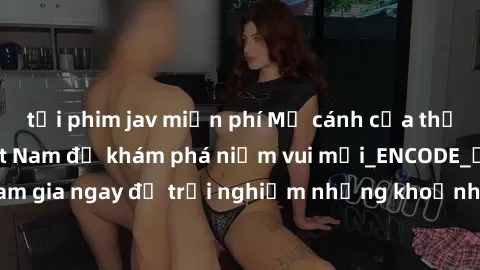 tải phim jav miễn phí Mở cánh cửa thế giới sex MILF Việt Nam để khám phá niềm vui mới_ENCODE_. Hãy tham gia ngay để trải nghiệm những khoảnh khắc đầy kích thích và đam mê.