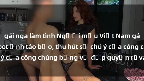 gái nga làm tình Người mẫu Việt Nam gây sốt với loạt shoot ảnh táo bạo, thu hút sự chú ý của công chúng bằng vẻ đẹp quyến rũ và gợi cảm.