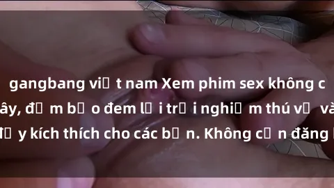 gangbang việt nam Xem phim sex không che miễn phí tại đây, đảm bảo đem lại trải nghiệm thú vị và đầy kích thích cho các bạn. Không cần đăng ký, hoàn toàn miễn phí.