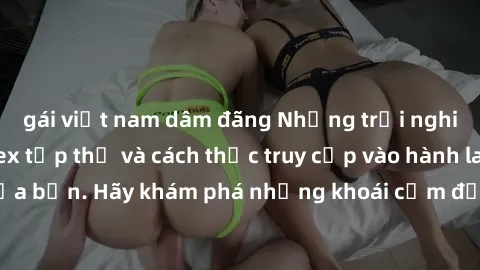 gái việt nam dâm đãng Những trải nghiệm mới lạ với sex tập thể và cách thức truy cập vào hành lang đam mê của bạn. Hãy khám phá những khoái cảm đầy kích thích với tập thể hấp dẫn!
