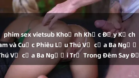 phim sex vietsub Khoảnh Khắc Đầy Kịch Tính: Sex  Việt Nam và Cuộc Phiêu Lưu Thú Vị của Ba Người Trẻ Trong Đêm Say Đắm