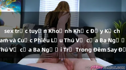 sex trực tuyến Khoảnh Khắc Đầy Kịch Tính: Sex  Việt Nam và Cuộc Phiêu Lưu Thú Vị của Ba Người Trẻ Trong Đêm Say Đắm