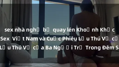 sex nhà nghỉ bị quay lén Khoảnh Khắc Đầy Kịch Tính: Sex  Việt Nam và Cuộc Phiêu Lưu Thú Vị của Ba Người Trẻ Trong Đêm Say Đắm