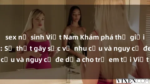 sex nữ sinh Việt Nam Khám phá thế giới sex loli Việt Nam: Sự thật gây sốc về nhu cầu và nguy cơ đe dọa cho trẻ em tại Việt Nam