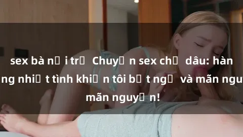 sex bà nội trợ Chuyện sex chị dâu: hành động nhiệt tình khiến tôi bất ngờ và mãn nguyện!