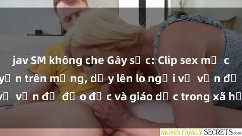 jav SM không che Gây sốc: Clip sex mẹ con Việt Nam lan truyền trên mạng, dấy lên lo ngại về vấn đề đạo đức và giáo dục trong xã hội hiện nay.