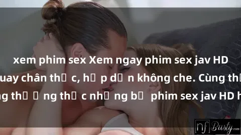 xem phim sex Xem ngay phim sex jav HD với những cảnh quay chân thực, hấp dẫn không che. Cùng thưởng thức những bộ phim sex jav HD hot nhất hiện nay!