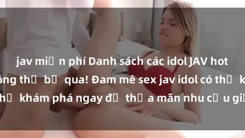 jav miễn phí Danh sách các idol JAV hot nhất hiện nay không thể bỏ qua! Đam mê sex jav idol có thể khám phá ngay để thỏa mãn nhu cầu giải trí của mình!