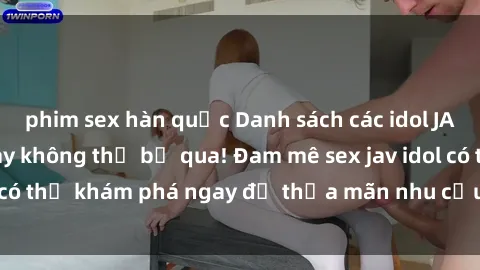 phim sex hàn quốc Danh sách các idol JAV hot nhất hiện nay không thể bỏ qua! Đam mê sex jav idol có thể khám phá ngay để thỏa mãn nhu cầu giải trí của mình!